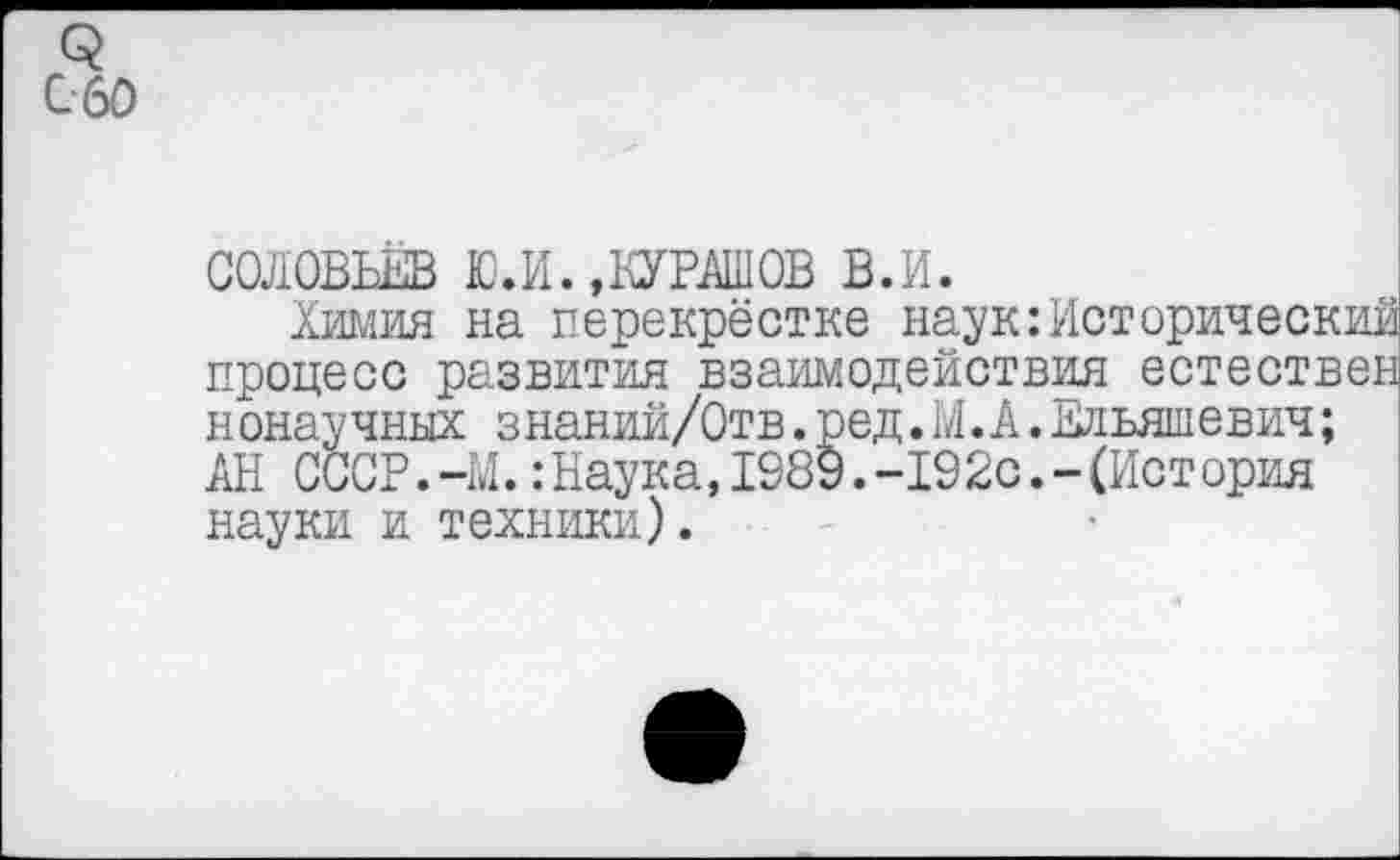 ﻿СОЛОВЬЕВ Ю.И.,КУРАШОВ в.и.
Химия на перекрёстке наук:Исторический процесс развития взаимодействия естествен нонаучных знаний/Отв. ред.М.А. Ельяшевич; АН СССР.-М.:Наука,1989.-192с.-(История науки и техники).